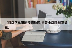 【抖店下单限制疫情地区,抖音小店限制卖货量】