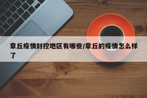 章丘疫情封控地区有哪些/章丘的疫情怎么样了