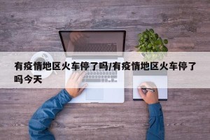 有疫情地区火车停了吗/有疫情地区火车停了吗今天