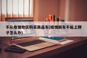 不从疫情地区购买商品车(疫情新车不能上牌子怎么办)