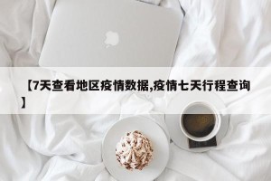 【7天查看地区疫情数据,疫情七天行程查询】