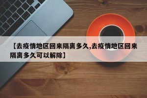 【去疫情地区回来隔离多久,去疫情地区回来隔离多久可以解除】