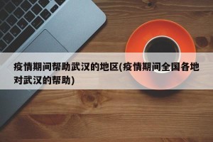 疫情期间帮助武汉的地区(疫情期间全国各地对武汉的帮助)
