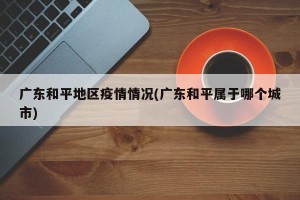 广东和平地区疫情情况(广东和平属于哪个城市)
