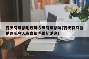 吉安有疫情地区嘛今天有疫情吗(吉安有疫情地区嘛今天有疫情吗最新消息)
