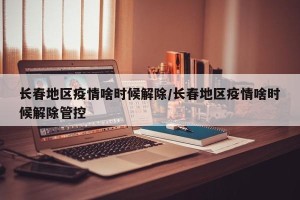 长春地区疫情啥时候解除/长春地区疫情啥时候解除管控