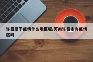 许昌属于疫情什么地区呢/河南许昌市有疫情区吗