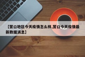 【营口地区今天疫情怎么样,营口今天疫情最新数据消息】