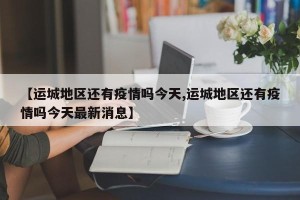 【运城地区还有疫情吗今天,运城地区还有疫情吗今天最新消息】