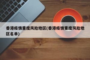 香港疫情重度风险地区(香港疫情重度风险地区名单)