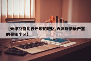 【天津疫情比较严峻的地区,天津疫情最严重的是哪个区】