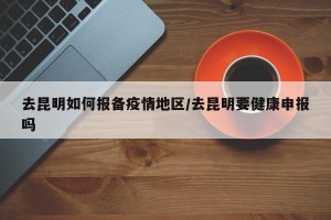 去昆明如何报备疫情地区/去昆明要健康申报吗