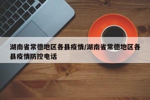 湖南省常德地区各县疫情/湖南省常德地区各县疫情防控电话