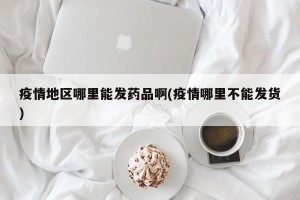 疫情地区哪里能发药品啊(疫情哪里不能发货)