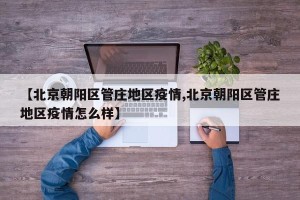 【北京朝阳区管庄地区疫情,北京朝阳区管庄地区疫情怎么样】