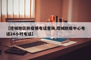 【塔城地区防疫情电话查询,塔城防疫中心电话24小时电话】