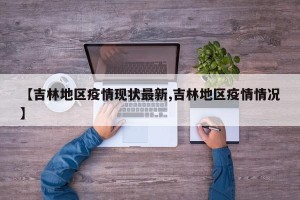 【吉林地区疫情现状最新,吉林地区疫情情况】