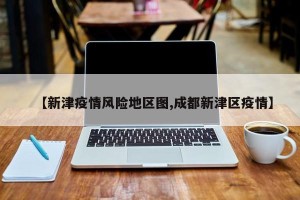 【新津疫情风险地区图,成都新津区疫情】