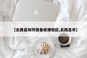 【去西昌如何报备疫情地区,去西昌市】