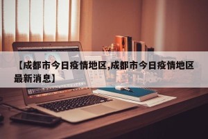 【成都市今日疫情地区,成都市今日疫情地区最新消息】
