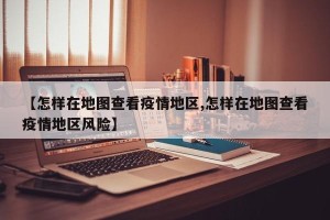 【怎样在地图查看疫情地区,怎样在地图查看疫情地区风险】