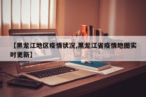 【黑龙江地区疫情状况,黑龙江省疫情地图实时更新】