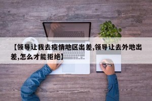 【领导让我去疫情地区出差,领导让去外地出差,怎么才能拒绝】