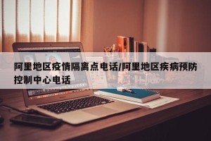 阿里地区疫情隔离点电话/阿里地区疾病预防控制中心电话