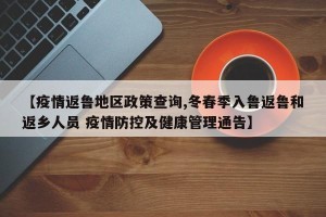 【疫情返鲁地区政策查询,冬春季入鲁返鲁和返乡人员 疫情防控及健康管理通告】