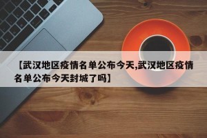 【武汉地区疫情名单公布今天,武汉地区疫情名单公布今天封城了吗】