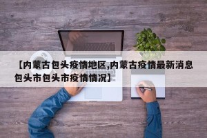 【内蒙古包头疫情地区,内蒙古疫情最新消息包头市包头市疫情情况】