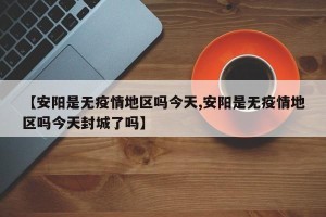 【安阳是无疫情地区吗今天,安阳是无疫情地区吗今天封城了吗】