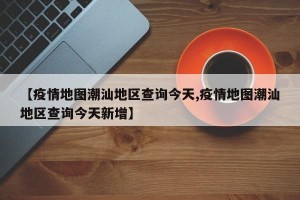 【疫情地图潮汕地区查询今天,疫情地图潮汕地区查询今天新增】