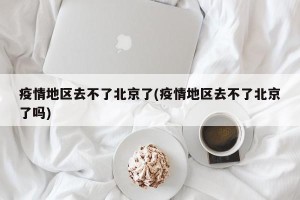 疫情地区去不了北京了(疫情地区去不了北京了吗)