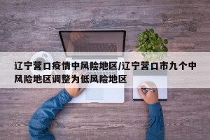 辽宁营口疫情中风险地区/辽宁营口市九个中风险地区调整为低风险地区