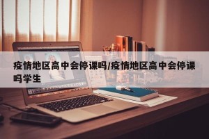 疫情地区高中会停课吗/疫情地区高中会停课吗学生