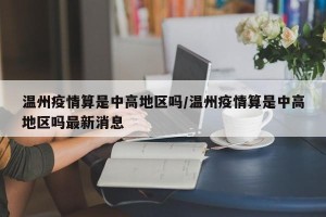 温州疫情算是中高地区吗/温州疫情算是中高地区吗最新消息