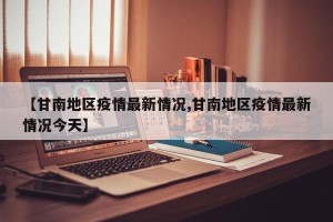 【甘南地区疫情最新情况,甘南地区疫情最新情况今天】