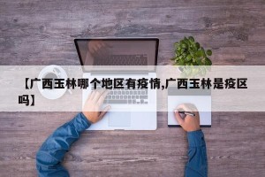 【广西玉林哪个地区有疫情,广西玉林是疫区吗】