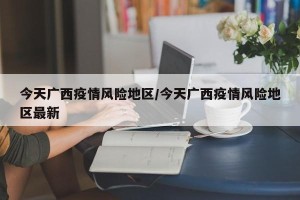 今天广西疫情风险地区/今天广西疫情风险地区最新