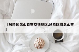 【风险区怎么自查疫情地区,风险区域怎么查】