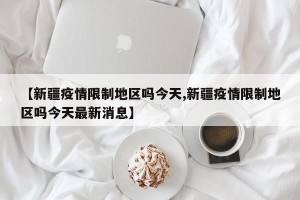 【新疆疫情限制地区吗今天,新疆疫情限制地区吗今天最新消息】