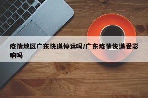 疫情地区广东快递停运吗/广东疫情快递受影响吗
