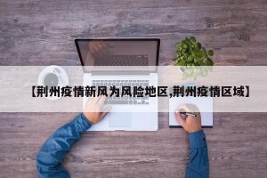 【荆州疫情新风为风险地区,荆州疫情区域】