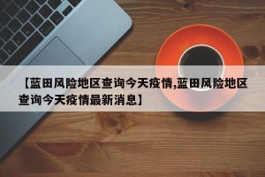 【蓝田风险地区查询今天疫情,蓝田风险地区查询今天疫情最新消息】