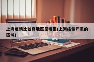 上海疫情比较高地区是哪里(上海疫情严重的区域)
