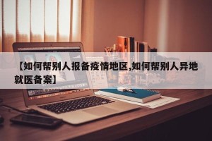 【如何帮别人报备疫情地区,如何帮别人异地就医备案】