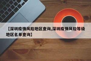 【深圳疫情风险地区查询,深圳疫情风险等级地区名单查询】