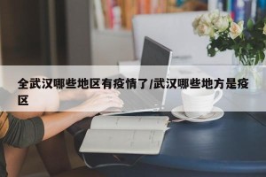全武汉哪些地区有疫情了/武汉哪些地方是疫区