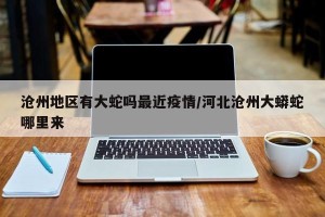 沧州地区有大蛇吗最近疫情/河北沧州大蟒蛇哪里来